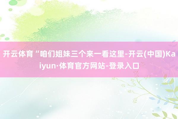 开云体育“咱们姐妹三个来一看这里-开云(中国)Kaiyun·体育官方网站-登录入口