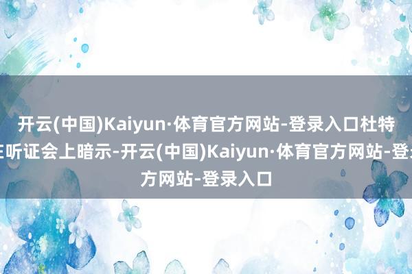 开云(中国)Kaiyun·体育官方网站-登录入口杜特尔特在听证会上暗示-开云(中国)Kaiyun·体育官方网站-登录入口