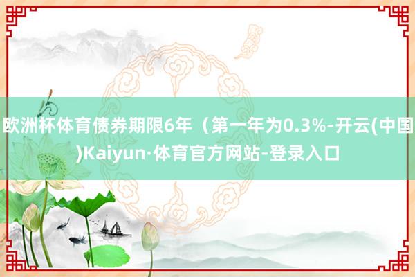欧洲杯体育债券期限6年(第一年为0.3%-开云(中国)Kaiyun·体育官方网站-登录入口