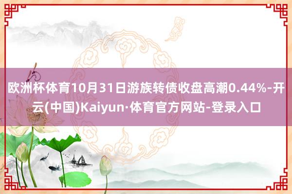 欧洲杯体育10月31日游族转债收盘高潮0.44%-开云(中国)Kaiyun·体育官方网站-登录入口