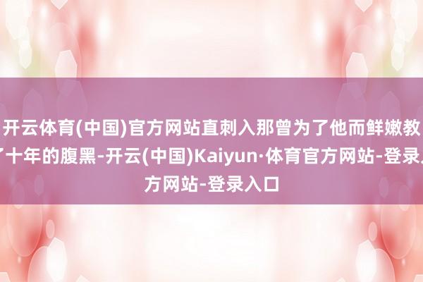 开云体育(中国)官方网站直刺入那曾为了他而鲜嫩教育了十年的腹黑-开云(中国)Kaiyun·体育官方网站-登录入口