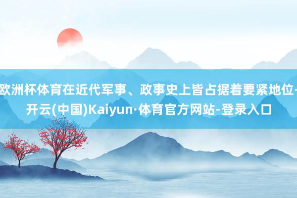 欧洲杯体育在近代军事、政事史上皆占据着要紧地位-开云(中国)Kaiyun·体育官方网站-登录入口