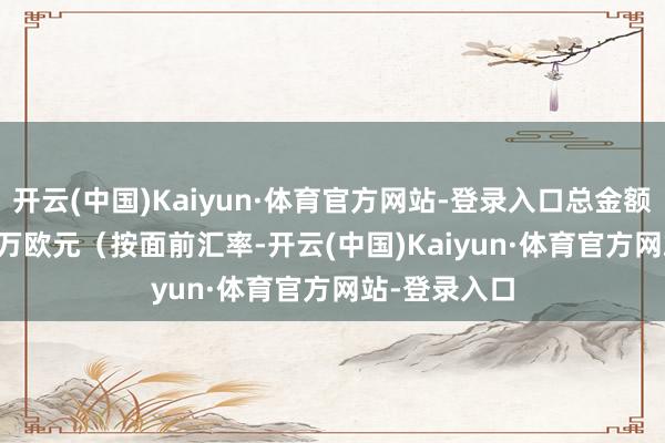 开云(中国)Kaiyun·体育官方网站-登录入口总金额约1600.28万欧元（按面前汇率-开云(中国)Kaiyun·体育官方网站-登录入口