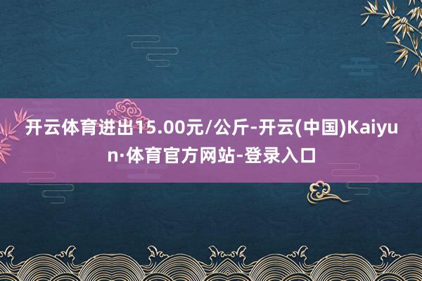 开云体育进出15.00元/公斤-开云(中国)Kaiyun·体育官方网站-登录入口