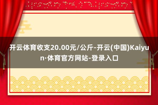 开云体育收支20.00元/公斤-开云(中国)Kaiyun·体育官方网站-登录入口