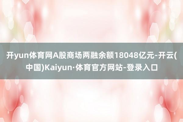 开yun体育网A股商场两融余额18048亿元-开云(中国)Kaiyun·体育官方网站-登录入口