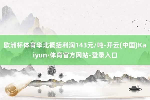 欧洲杯体育华北概括利润143元/吨-开云(中国)Kaiyun·体育官方网站-登录入口