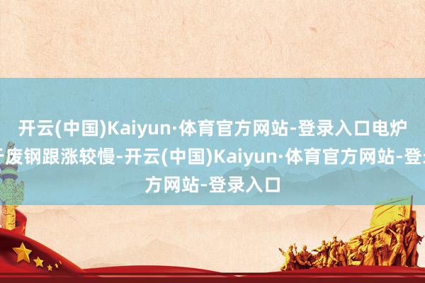 开云(中国)Kaiyun·体育官方网站-登录入口电炉端由于废钢跟涨较慢-开云(中国)Kaiyun·体育官方网站-登录入口