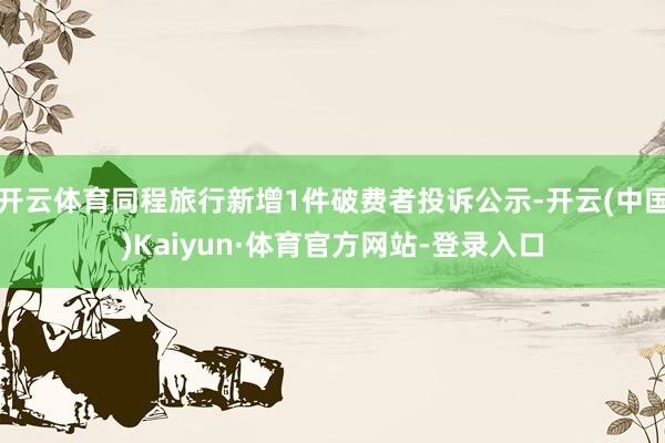 开云体育同程旅行新增1件破费者投诉公示-开云(中国)Kaiyun·体育官方网站-登录入口