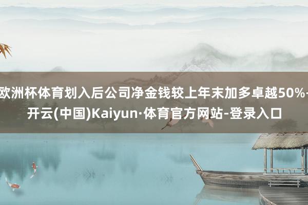欧洲杯体育划入后公司净金钱较上年末加多卓越50%-开云(中国)Kaiyun·体育官方网站-登录入口