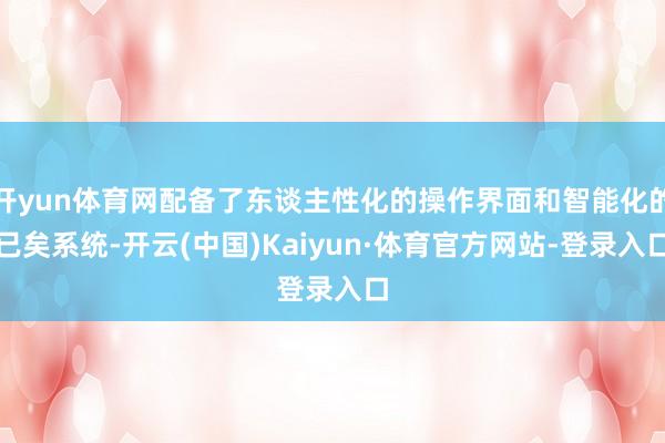 开yun体育网配备了东谈主性化的操作界面和智能化的已矣系统-开云(中国)Kaiyun·体育官方网站-登录入口