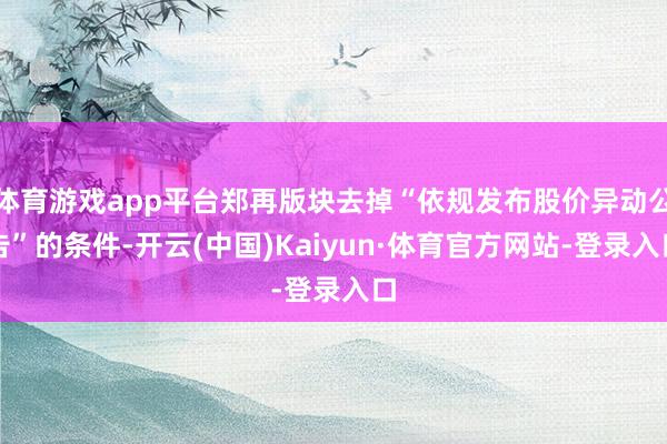 体育游戏app平台郑再版块去掉“依规发布股价异动公告”的条件-开云(中国)Kaiyun·体育官方网站-登录入口