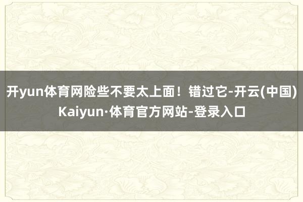 开yun体育网险些不要太上面！错过它-开云(中国)Kaiyun·体育官方网站-登录入口