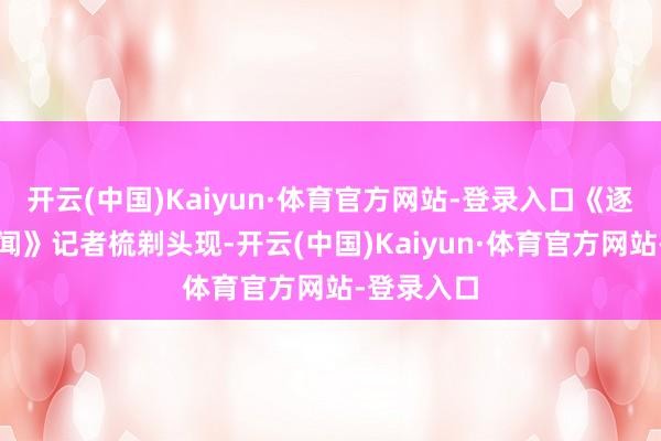 开云(中国)Kaiyun·体育官方网站-登录入口《逐日经济新闻》记者梳剃头现-开云(中国)Kaiyun·体育官方网站-登录入口