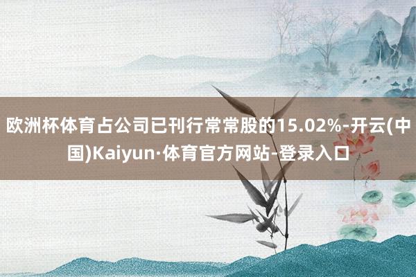 欧洲杯体育占公司已刊行常常股的15.02%-开云(中国)Kaiyun·体育官方网站-登录入口