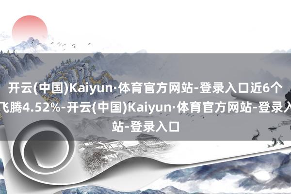 开云(中国)Kaiyun·体育官方网站-登录入口近6个月飞腾4.52%-开云(中国)Kaiyun·体育官方网站-登录入口