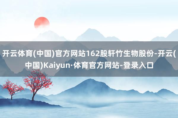 开云体育(中国)官方网站162股轩竹生物股份-开云(中国)Kaiyun·体育官方网站-登录入口