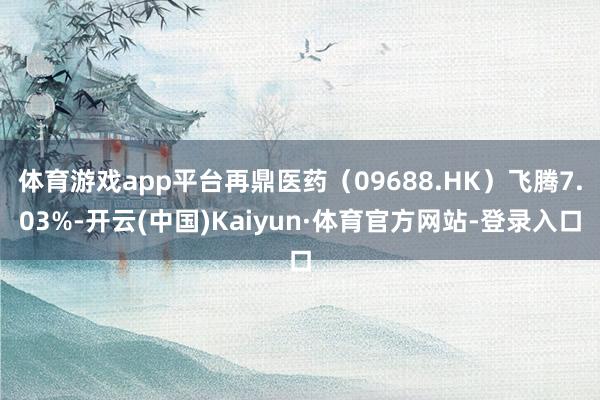 体育游戏app平台再鼎医药（09688.HK）飞腾7.03%-开云(中国)Kaiyun·体育官方网站-登录入口