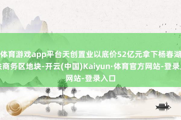 体育游戏app平台天创置业以底价52亿元拿下杨春湖高铁商务区地块-开云(中国)Kaiyun·体育官方网站-登录入口