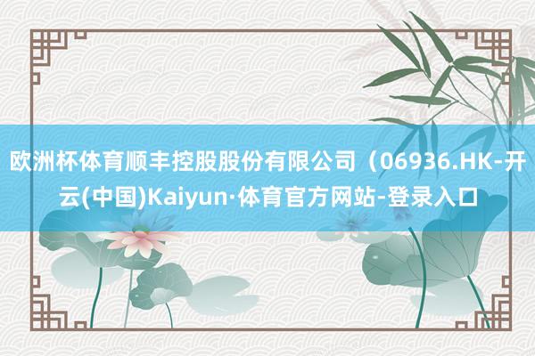欧洲杯体育顺丰控股股份有限公司(06936.HK-开云(中国)Kaiyun·体育官方网站-登录入口