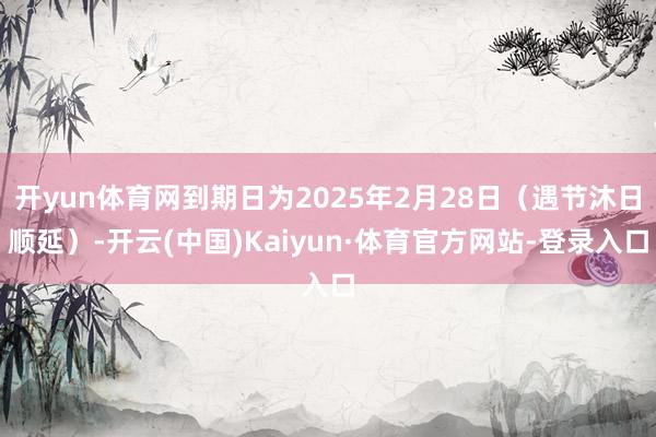 开yun体育网到期日为2025年2月28日（遇节沐日顺延）-开云(中国)Kaiyun·体育官方网站-登录入口