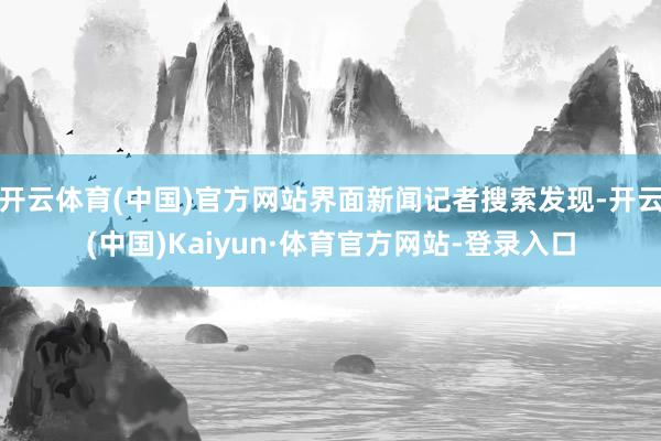 开云体育(中国)官方网站界面新闻记者搜索发现-开云(中国)Kaiyun·体育官方网站-登录入口
