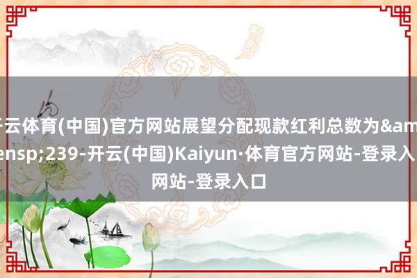 开云体育(中国)官方网站展望分配现款红利总数为&ensp;239-开云(中国)Kaiyun·体育官方网站-登录入口