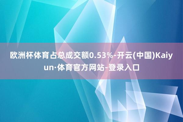 欧洲杯体育占总成交额0.53%-开云(中国)Kaiyun·体育官方网站-登录入口