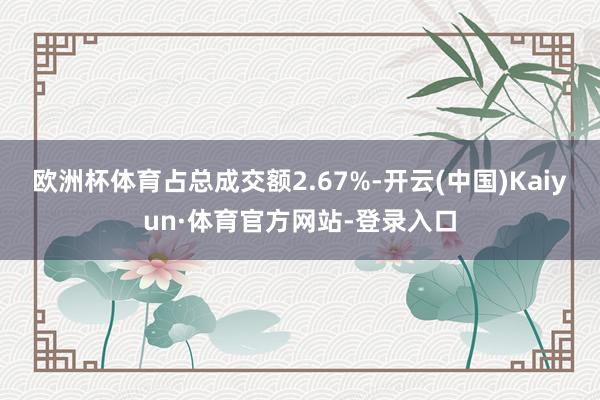 欧洲杯体育占总成交额2.67%-开云(中国)Kaiyun·体育官方网站-登录入口