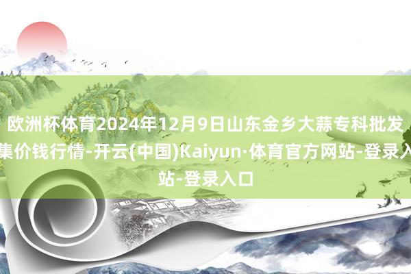 欧洲杯体育2024年12月9日山东金乡大蒜专科批发市集价钱行情-开云(中国)Kaiyun·体育官方网站-登录入口