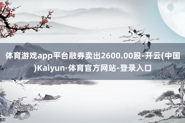 体育游戏app平台融券卖出2600.00股-开云(中国)Kaiyun·体育官方网站-登录入口