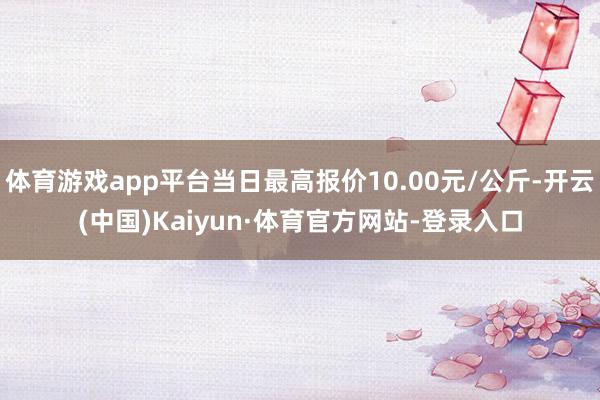 体育游戏app平台当日最高报价10.00元/公斤-开云(中国)Kaiyun·体育官方网站-登录入口