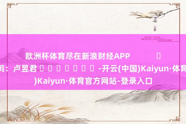 欧洲杯体育尽在新浪财经APP            						牵扯裁剪：卢昱君 							-开云(中国)Kaiyun·体育官方网站-登录入口
