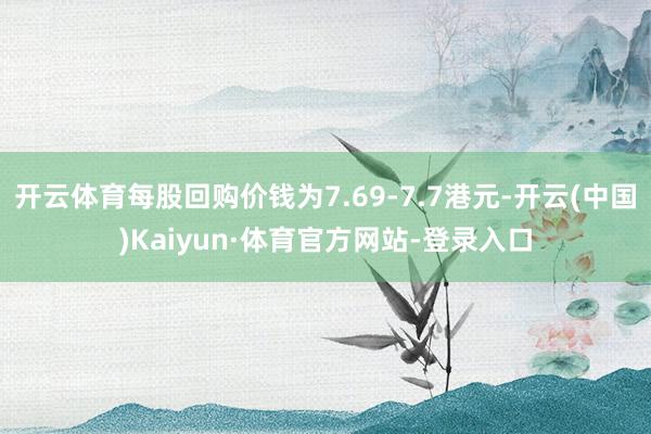 开云体育每股回购价钱为7.69-7.7港元-开云(中国)Kaiyun·体育官方网站-登录入口