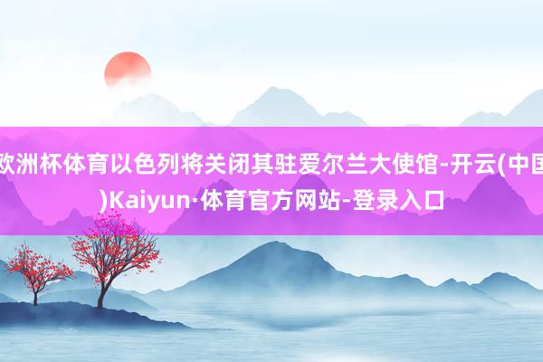 欧洲杯体育以色列将关闭其驻爱尔兰大使馆-开云(中国)Kaiyun·体育官方网站-登录入口