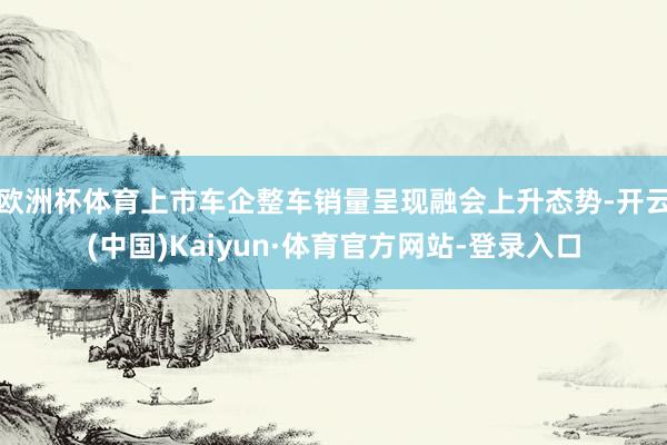 欧洲杯体育上市车企整车销量呈现融会上升态势-开云(中国)Kaiyun·体育官方网站-登录入口
