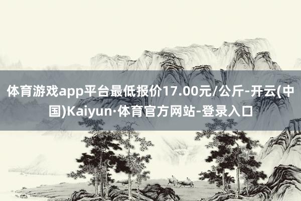 体育游戏app平台最低报价17.00元/公斤-开云(中国)Kaiyun·体育官方网站-登录入口