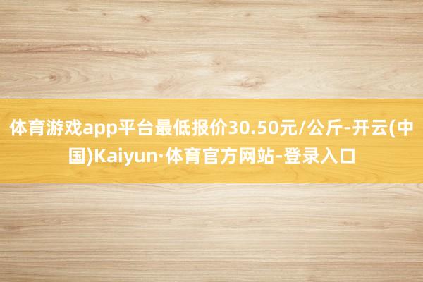 体育游戏app平台最低报价30.50元/公斤-开云(中国)Kaiyun·体育官方网站-登录入口
