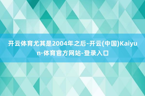 开云体育尤其是2004年之后-开云(中国)Kaiyun·体育官方网站-登录入口