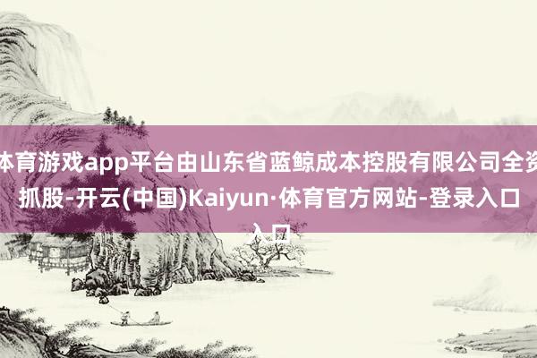体育游戏app平台由山东省蓝鲸成本控股有限公司全资抓股-开云(中国)Kaiyun·体育官方网站-登录入口