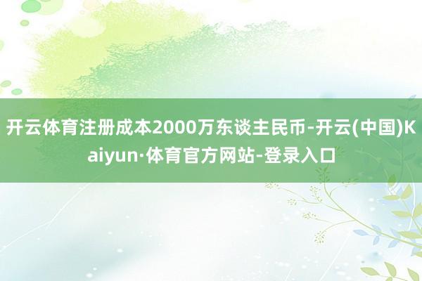 开云体育注册成本2000万东谈主民币-开云(中国)Kaiyun·体育官方网站-登录入口