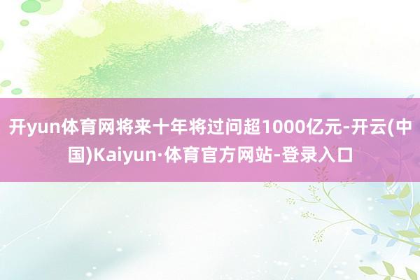 开yun体育网将来十年将过问超1000亿元-开云(中国)Kaiyun·体育官方网站-登录入口