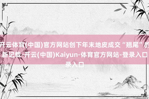 开云体育(中国)官方网站创下年末地皮成交“翘尾”的新记载-开云(中国)Kaiyun·体育官方网站-登录入口