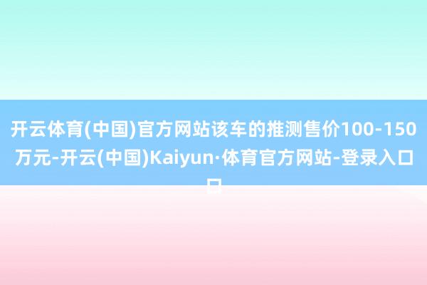 开云体育(中国)官方网站该车的推测售价100-150万元-开云(中国)Kaiyun·体育官方网站-登录入口