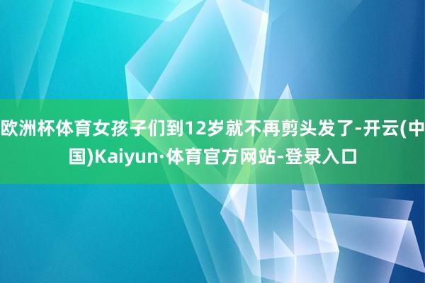 欧洲杯体育女孩子们到12岁就不再剪头发了-开云(中国)Kaiyun·体育官方网站-登录入口