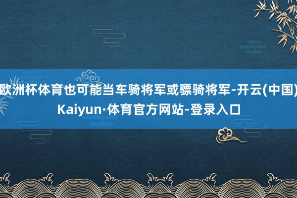 欧洲杯体育也可能当车骑将军或骠骑将军-开云(中国)Kaiyun·体育官方网站-登录入口