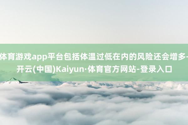 体育游戏app平台包括体温过低在内的风险还会增多-开云(中国)Kaiyun·体育官方网站-登录入口
