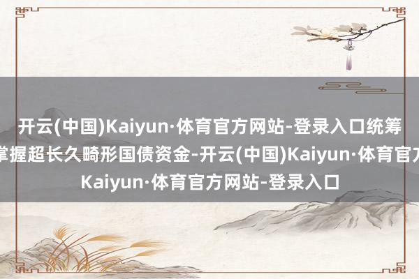 开云(中国)Kaiyun·体育官方网站-登录入口统筹安排3000亿元掌握超长久畸形国债资金-开云(中国)Kaiyun·体育官方网站-登录入口
