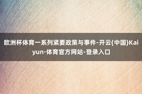 欧洲杯体育一系列紧要政策与事件-开云(中国)Kaiyun·体育官方网站-登录入口