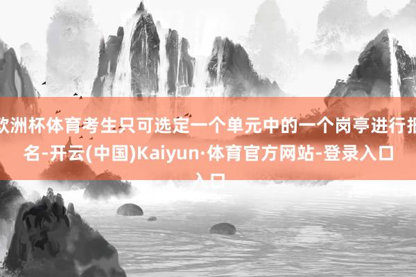 欧洲杯体育考生只可选定一个单元中的一个岗亭进行报名-开云(中国)Kaiyun·体育官方网站-登录入口